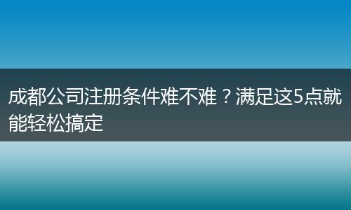 成都公司注冊(cè)條件難不難？滿足這5點(diǎn)就能輕松搞定