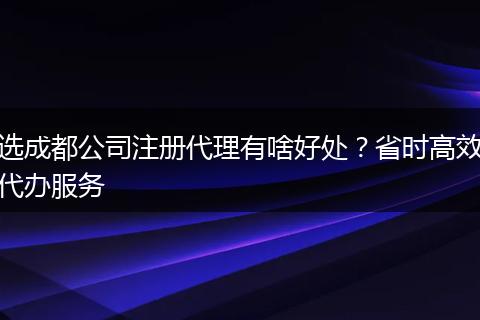 選成都公司注冊(cè)代理有啥好處？省時(shí)高效代辦服務(wù)