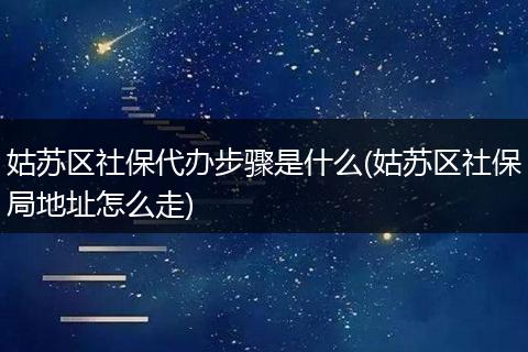 姑蘇區(qū)社保代辦步驟是什么(姑蘇區(qū)社保局地址怎么走)