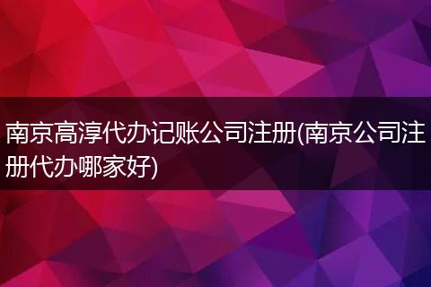 南京高淳代辦記賬公司注冊(cè)(南京公司注冊(cè)代辦哪家好)