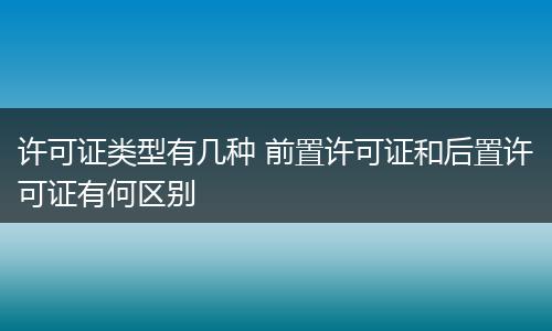 許可證類型有幾種 前置許可證和后置許可證有何區(qū)別