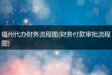 福州代辦財務流程圖(財務付款審批流程圖)