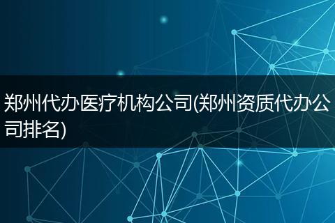 鄭州代辦醫(yī)療機(jī)構(gòu)公司(鄭州資質(zhì)代辦公司排名)