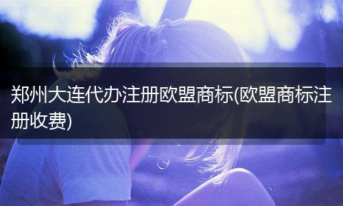 鄭州大連代辦注冊歐盟商標(biāo)(歐盟商標(biāo)注冊收費(fèi))