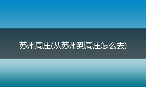 蘇州周莊(從蘇州到周莊怎么去)