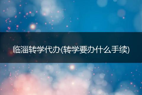 臨淄轉(zhuǎn)學(xué)代辦(轉(zhuǎn)學(xué)要辦什么手續(xù))