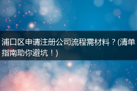 浦口區(qū)申請注冊公司流程需材料？(清單指南助你避坑！)
