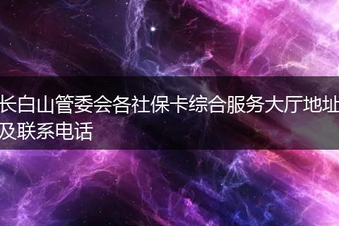 長白山管委會各社保卡綜合服務(wù)大廳地址及聯(lián)系電話