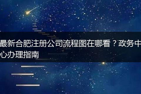 最新合肥注冊公司流程圖在哪看？政務(wù)中心辦理指南