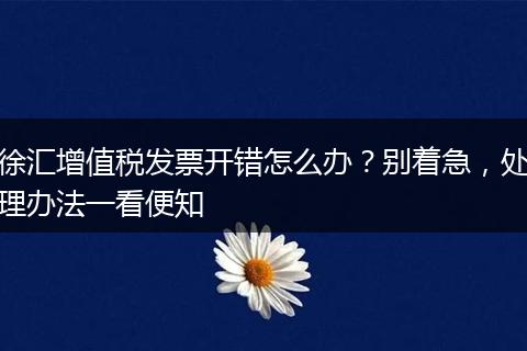 徐匯增值稅發(fā)票開錯怎么辦？別著急，處理辦法一看便知