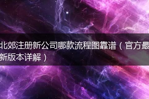 北郊注冊新公司哪款流程圖靠譜（官方最新版本詳解）