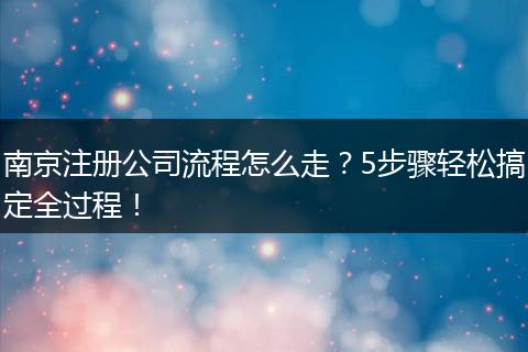 南京注冊公司流程怎么走？5步驟輕松搞定全過程！