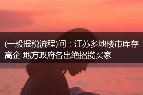 (一般報稅流程)問：江蘇多地樓市庫存高企 地方政府各出絕招攬買家