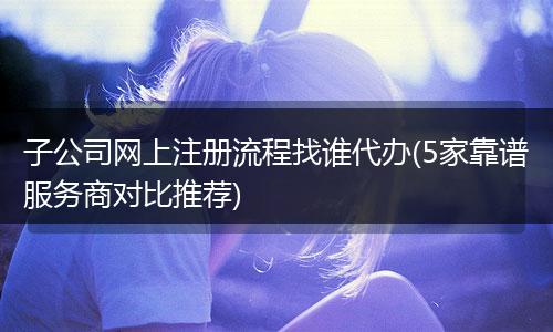 子公司網(wǎng)上注冊(cè)流程找誰代辦(5家靠譜服務(wù)商對(duì)比推薦)