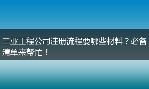 三亞工程公司注冊流程要哪些材料？必備清單來幫忙！