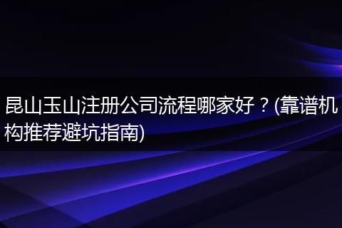 昆山玉山注冊公司流程哪家好？(靠譜機(jī)構(gòu)推薦避坑指南)