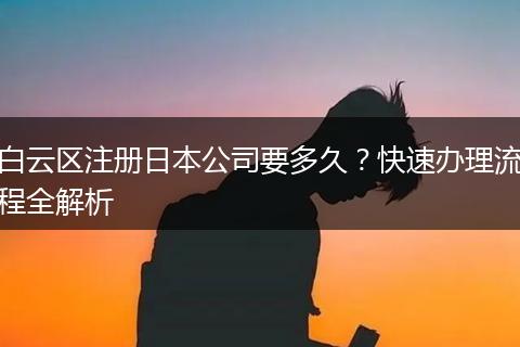 白云區(qū)注冊(cè)日本公司要多久？快速辦理流程全解析