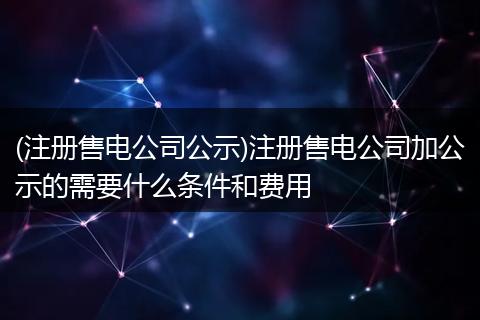 (注冊(cè)售電公司公示)注冊(cè)售電公司加公示的需要什么條件和費(fèi)用