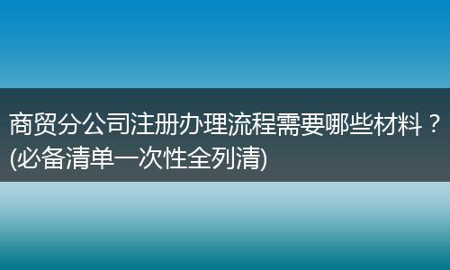 商貿(mào)分公司注冊(cè)辦理流程需要哪些材料?(必備清單一次性全列清)