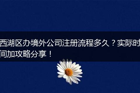 西湖區(qū)辦境外公司注冊流程多久？實際時間加攻略分享！