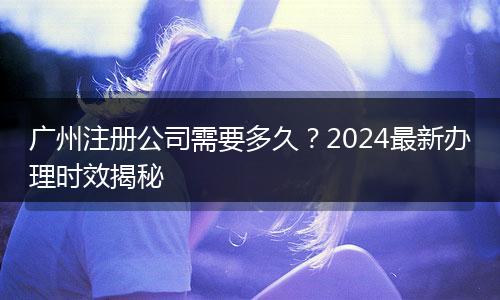 廣州注冊公司需要多久？2024最新辦理時效揭秘
