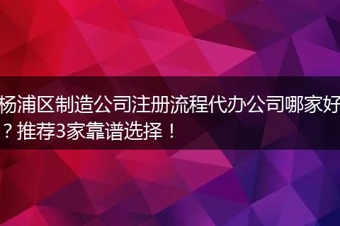 楊浦區(qū)制造公司注冊流程代辦公司哪家好？推薦3家靠譜選擇！