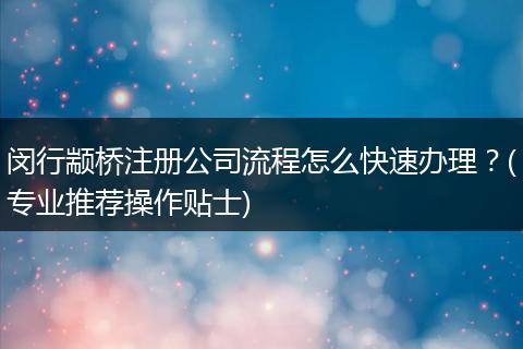 閔行顓橋注冊(cè)公司流程怎么快速辦理？(專業(yè)推薦操作貼士)