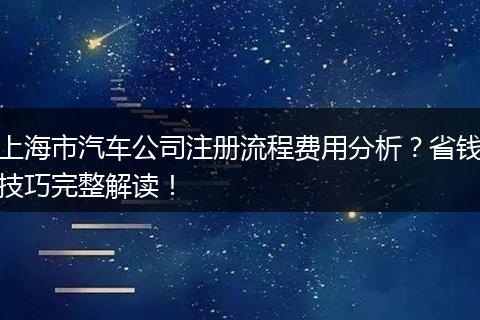 上海市汽車公司注冊(cè)流程費(fèi)用分析？省錢技巧完整解讀！