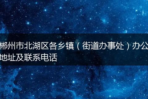 郴州市北湖區(qū)各鄉(xiāng)鎮(zhèn)（街道辦事處）辦公地址及聯(lián)系電話