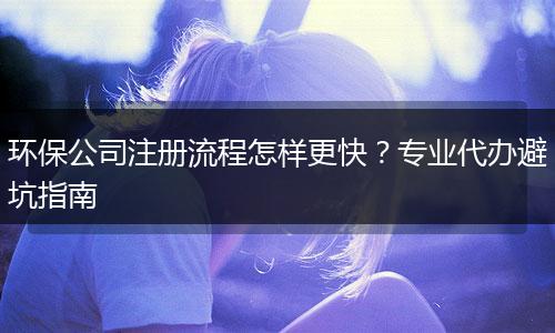 環(huán)保公司注冊流程怎樣更快？專業(yè)代辦避坑指南