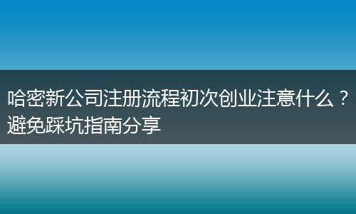 哈密新公司注冊(cè)流程初次創(chuàng)業(yè)注意什么？避免踩坑指南分享