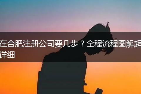 在合肥注冊(cè)公司要幾步？全程流程圖解超詳細(xì)