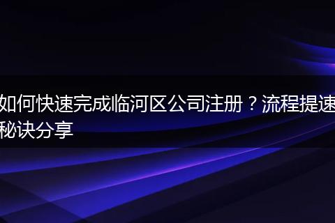 如何快速完成臨河區(qū)公司注冊(cè)？流程提速秘訣分享