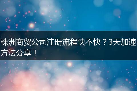 株洲商貿(mào)公司注冊(cè)流程快不快？3天加速方法分享！