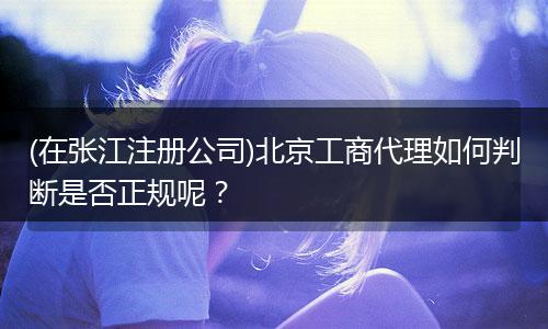 (在張江注冊公司)北京工商代理如何判斷是否正規(guī)呢？