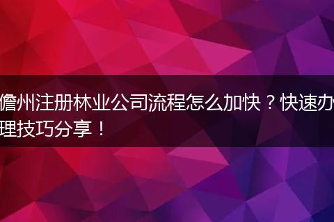 儋州注冊(cè)林業(yè)公司流程怎么加快？快速辦理技巧分享！