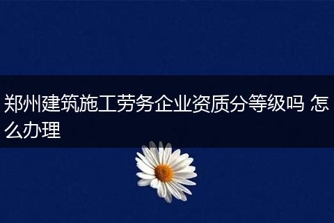 鄭州建筑施工勞務(wù)企業(yè)資質(zhì)分等級嗎 怎么辦理