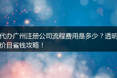 代辦廣州注冊公司流程費(fèi)用是多少？透明價(jià)目省錢攻略！
