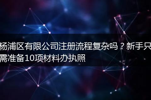 楊浦區(qū)有限公司注冊流程復(fù)雜嗎？新手只需準(zhǔn)備10項(xiàng)材料辦執(zhí)照