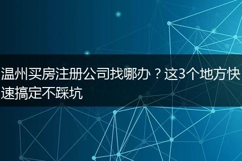溫州買房注冊公司找哪辦？這3個地方快速搞定不踩坑