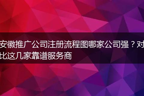 安徽推廣公司注冊(cè)流程圖哪家公司強(qiáng)?對(duì)比這幾家靠譜服務(wù)商