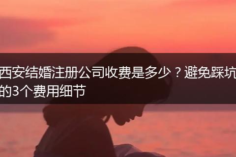 西安結(jié)婚注冊(cè)公司收費(fèi)是多少？避免踩坑的3個(gè)費(fèi)用細(xì)節(jié)