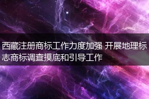 西藏注冊(cè)商標(biāo)工作力度加強(qiáng) 開(kāi)展地理標(biāo)志商標(biāo)調(diào)查摸底和引導(dǎo)工作