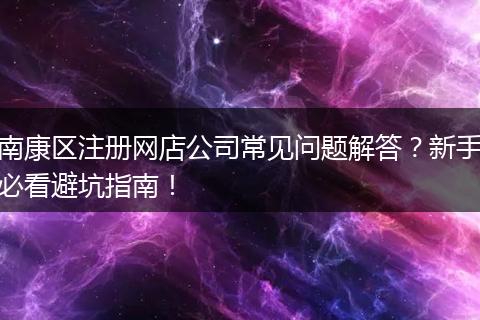南康區(qū)注冊網(wǎng)店公司常見問題解答？新手必看避坑指南！