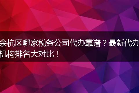 余杭區(qū)哪家稅務(wù)公司代辦靠譜？最新代辦機(jī)構(gòu)排名大對(duì)比！