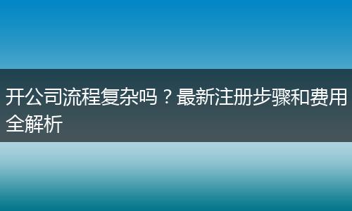 開公司流程復雜嗎？最新注冊步驟和費用全解析
