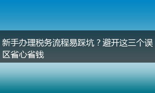 新手辦理稅務(wù)流程易踩坑？避開(kāi)這三個(gè)誤區(qū)省心省錢