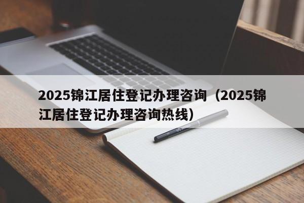 2025錦江居住登記辦理咨詢（2025錦江居住登記辦理咨詢熱線）