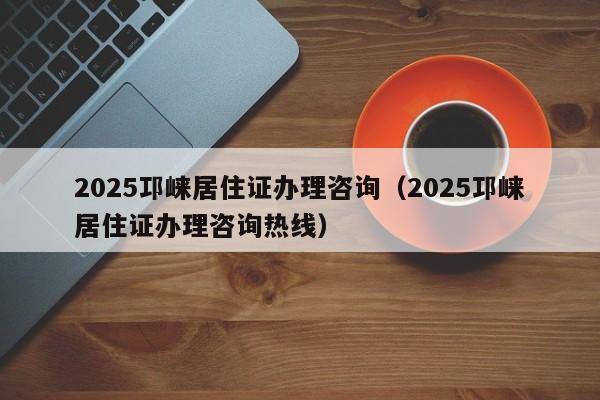 2025邛崍居住證辦理咨詢（2025邛崍居住證辦理咨詢熱線）