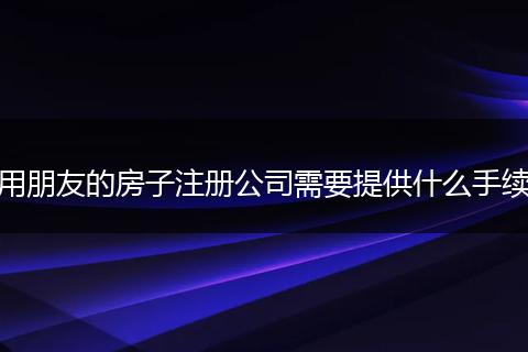 用朋友的房子注冊(cè)公司需要提供什么手續(xù)
